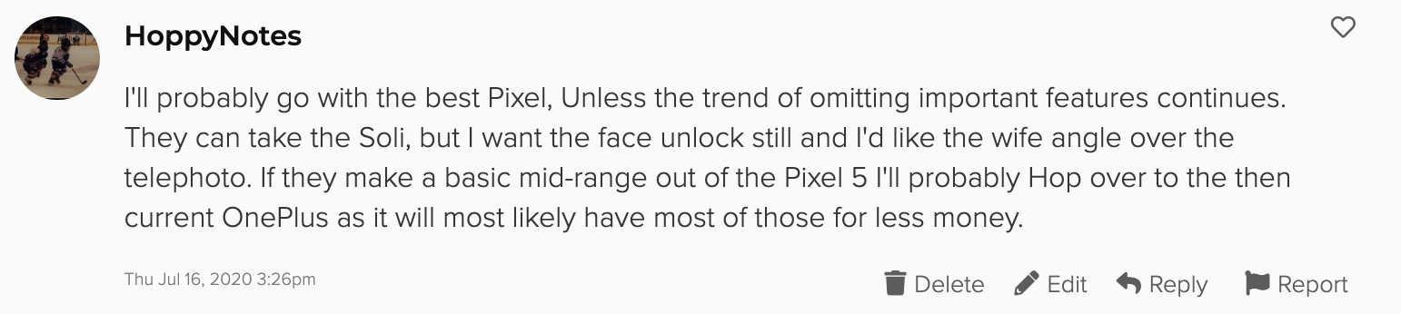 I'll probably go with the best Pixel, Unless the trend of omitting important features continues. They can take the Soli, but I want the face unlock still and I'd like the wife angle over the telephoto. If they make a basic mid-range out of the Pixel 5 I'll probably Hop over to the then current OnePlus as it will most likely have most of those for less money.